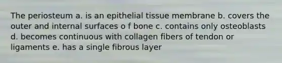 The periosteum a. is an <a href='https://www.questionai.com/knowledge/k7dms5lrVY-epithelial-tissue' class='anchor-knowledge'>epithelial tissue</a> membrane b. covers the outer and internal surfaces o f bone c. contains only osteoblasts d. becomes continuous with collagen fibers of tendon or ligaments e. has a single fibrous layer