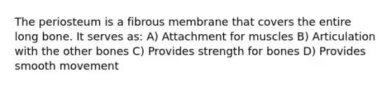 The periosteum is a fibrous membrane that covers the entire long bone. It serves as: A) Attachment for muscles B) Articulation with the other bones C) Provides strength for bones D) Provides smooth movement