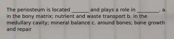 The periosteum is located _______ and plays a role in _________. a. in the bony matrix; nutrient and waste transport b. in the medullary cavity; mineral balance c. around bones; bone growth and repair