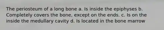 The periosteum of a long bone a. Is inside the epiphyses b. Completely covers the bone, except on the ends. c. Is on the inside the medullary cavity d. Is located in the bone marrow