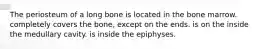 The periosteum of a long bone is located in the bone marrow. completely covers the bone, except on the ends. is on the inside the medullary cavity. is inside the epiphyses.