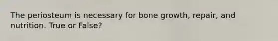 The periosteum is necessary for bone growth, repair, and nutrition. True or False?