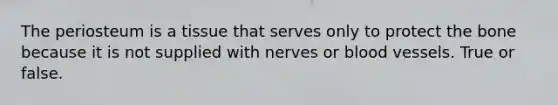 The periosteum is a tissue that serves only to protect the bone because it is not supplied with nerves or blood vessels. True or false.