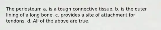 The periosteum a. is a tough connective tissue. b. is the outer lining of a long bone. c. provides a site of attachment for tendons. d. All of the above are true.