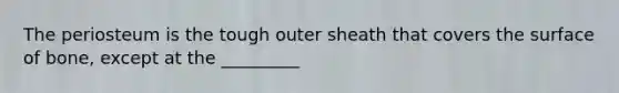 The periosteum is the tough outer sheath that covers the surface of bone, except at the _________