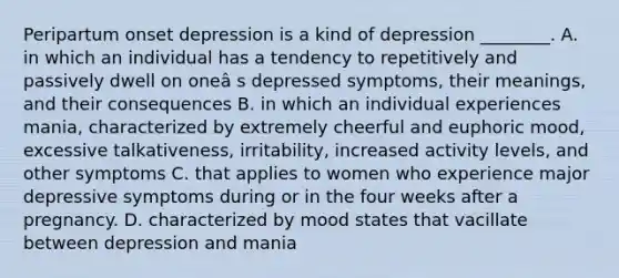 Peripartum onset depression is a kind of depression ________. A. in which an individual has a tendency to repetitively and passively dwell on oneâ s depressed symptoms, their meanings, and their consequences B. in which an individual experiences mania, characterized by extremely cheerful and euphoric mood, excessive talkativeness, irritability, increased activity levels, and other symptoms C. that applies to women who experience major depressive symptoms during or in the four weeks after a pregnancy. D. characterized by mood states that vacillate between depression and mania