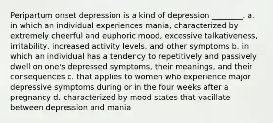 Peripartum onset depression is a kind of depression ________. a. in which an individual experiences mania, characterized by extremely cheerful and euphoric mood, excessive talkativeness, irritability, increased activity levels, and other symptoms b. in which an individual has a tendency to repetitively and passively dwell on one's depressed symptoms, their meanings, and their consequences c. that applies to women who experience major depressive symptoms during or in the four weeks after a pregnancy d. characterized by mood states that vacillate between depression and mania