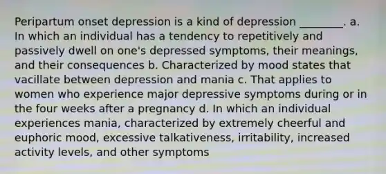 Peripartum onset depression is a kind of depression ________. a. In which an individual has a tendency to repetitively and passively dwell on one's depressed symptoms, their meanings, and their consequences b. Characterized by mood states that vacillate between depression and mania c. That applies to women who experience major depressive symptoms during or in the four weeks after a pregnancy d. In which an individual experiences mania, characterized by extremely cheerful and euphoric mood, excessive talkativeness, irritability, increased activity levels, and other symptoms