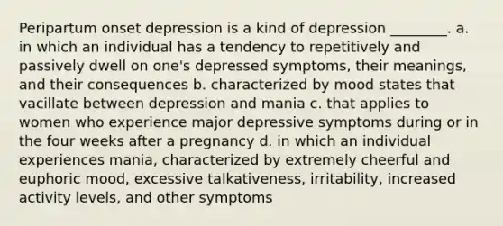 Peripartum onset depression is a kind of depression ________. a. in which an individual has a tendency to repetitively and passively dwell on one's depressed symptoms, their meanings, and their consequences b. characterized by mood states that vacillate between depression and mania c. that applies to women who experience major depressive symptoms during or in the four weeks after a pregnancy d. in which an individual experiences mania, characterized by extremely cheerful and euphoric mood, excessive talkativeness, irritability, increased activity levels, and other symptoms