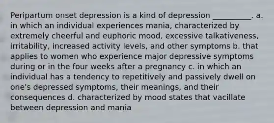 Peripartum onset depression is a kind of depression __________. a. in which an individual experiences mania, characterized by extremely cheerful and euphoric mood, excessive talkativeness, irritability, increased activity levels, and other symptoms b. that applies to women who experience major depressive symptoms during or in the four weeks after a pregnancy c. in which an individual has a tendency to repetitively and passively dwell on one's depressed symptoms, their meanings, and their consequences d. characterized by mood states that vacillate between depression and mania