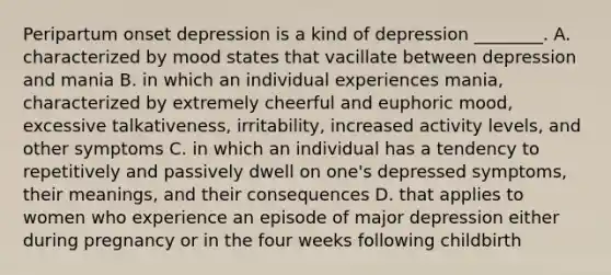 Peripartum onset depression is a kind of depression ________. A. characterized by mood states that vacillate between depression and mania B. in which an individual experiences mania, characterized by extremely cheerful and euphoric mood, excessive talkativeness, irritability, increased activity levels, and other symptoms C. in which an individual has a tendency to repetitively and passively dwell on one's depressed symptoms, their meanings, and their consequences D. that applies to women who experience an episode of major depression either during pregnancy or in the four weeks following childbirth