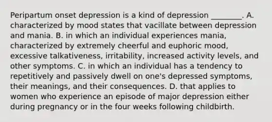 Peripartum onset depression is a kind of depression ________. A. characterized by mood states that vacillate between depression and mania. B. in which an individual experiences mania, characterized by extremely cheerful and euphoric mood, excessive talkativeness, irritability, increased activity levels, and other symptoms. C. in which an individual has a tendency to repetitively and passively dwell on one's depressed symptoms, their meanings, and their consequences. D. that applies to women who experience an episode of major depression either during pregnancy or in the four weeks following childbirth.