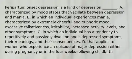 Peripartum onset depression is a kind of depression ________. A. characterized by mood states that vacillate between depression and mania. B. in which an individual experiences mania, characterized by extremely cheerful and euphoric mood, excessive talkativeness, irritability, increased activity levels, and other symptoms. C. in which an individual has a tendency to repetitively and passively dwell on one's depressed symptoms, their meanings, and their consequences. D. that applies to women who experience an episode of major depression either during pregnancy or in the four weeks following childbirth