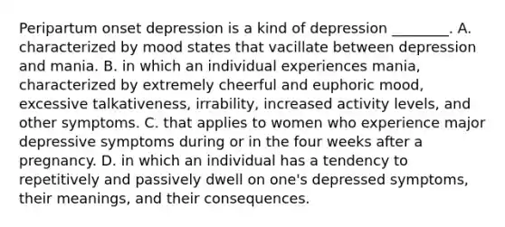 Peripartum onset depression is a kind of depression ________. A. characterized by mood states that vacillate between depression and mania. B. in which an individual experiences mania, characterized by extremely cheerful and euphoric mood, excessive talkativeness, irrability, increased activity levels, and other symptoms. C. that applies to women who experience major depressive symptoms during or in the four weeks after a pregnancy. D. in which an individual has a tendency to repetitively and passively dwell on one's depressed symptoms, their meanings, and their consequences.