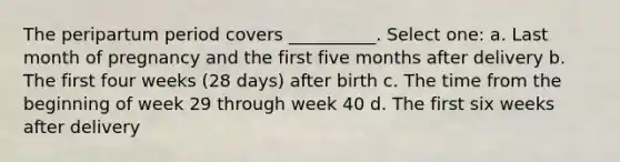 The peripartum period covers __________. Select one: a. Last month of pregnancy and the first five months after delivery b. The first four weeks (28 days) after birth c. The time from the beginning of week 29 through week 40 d. The first six weeks after delivery