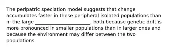 The peripatric speciation model suggests that change accumulates faster in these peripheral isolated populations than in the large _______________________, both because genetic drift is more pronounced in smaller populations than in larger ones and because the environment may differ between the two populations.