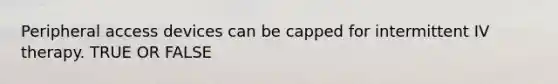 Peripheral access devices can be capped for intermittent IV therapy. TRUE OR FALSE