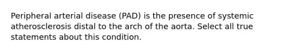 Peripheral arterial disease (PAD) is the presence of systemic atherosclerosis distal to the arch of the aorta. Select all true statements about this condition.