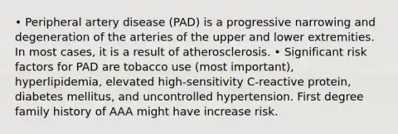 • Peripheral artery disease (PAD) is a progressive narrowing and degeneration of the arteries of the upper and lower extremities. In most cases, it is a result of atherosclerosis. • Significant risk factors for PAD are tobacco use (most important), hyperlipidemia, elevated high-sensitivity C-reactive protein, diabetes mellitus, and uncontrolled hypertension. First degree family history of AAA might have increase risk.