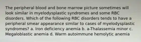 The peripheral blood and bone marrow picture sometimes will look similar in myelodysplastic syndromes and some RBC disorders. Which of the following RBC disorders tends to have a peripheral smear appearance similar to cases of myelodysplastic syndromes? a. Iron deficiency anemia b. a-Thalassemia minor c. Megaloblastic anemia d. Warm autoimmune hemolytic anemia