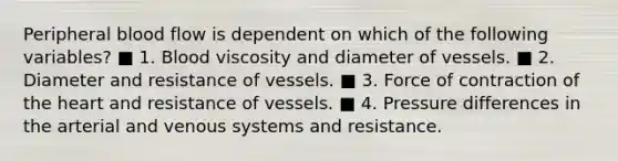 Peripheral blood flow is dependent on which of the following variables? ■ 1. Blood viscosity and diameter of vessels. ■ 2. Diameter and resistance of vessels. ■ 3. Force of contraction of the heart and resistance of vessels. ■ 4. Pressure differences in the arterial and venous systems and resistance.