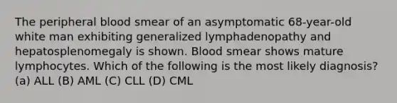 The peripheral blood smear of an asymptomatic 68-year-old white man exhibiting generalized lymphadenopathy and hepatosplenomegaly is shown. Blood smear shows mature lymphocytes. Which of the following is the most likely diagnosis? (a) ALL (B) AML (C) CLL (D) CML