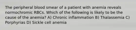 The peripheral blood smear of a patient with anemia reveals normochromic RBCs. Which of the following is likely to be the cause of the anemia? A) Chronic inflammation B) Thalassemia C) Porphyrias D) Sickle cell anemia