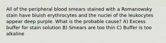 All of the peripheral blood smears stained with a Romanowsky stain have bluish erythrocytes and the nuclei of the leukocytes appear deep purple. What is the probable cause? A) Excess buffer for stain solution B) Smears are too thin C) Buffer is too alkaline