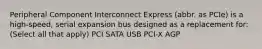 Peripheral Component Interconnect Express (abbr. as PCIe) is a high-speed, serial expansion bus designed as a replacement for: (Select all that apply) PCI SATA USB PCI-X AGP