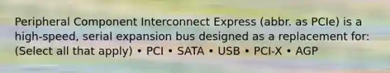 Peripheral Component Interconnect Express (abbr. as PCIe) is a high-speed, serial expansion bus designed as a replacement for: (Select all that apply) • PCI • SATA • USB • PCI-X • AGP