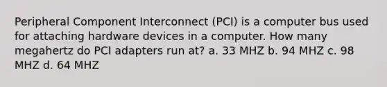 Peripheral Component Interconnect (PCI) is a computer bus used for attaching hardware devices in a computer. How many megahertz do PCI adapters run at? a. 33 MHZ b. 94 MHZ c. 98 MHZ d. 64 MHZ