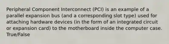 Peripheral Component Interconnect (PCI) is an example of a parallel expansion bus (and a corresponding slot type) used for attaching hardware devices (in the form of an integrated circuit or expansion card) to the motherboard inside the computer case. True/False