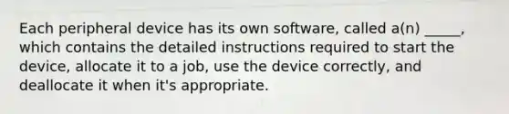 Each peripheral device has its own software, called a(n) _____, which contains the detailed instructions required to start the device, allocate it to a job, use the device correctly, and deallocate it when it's appropriate.