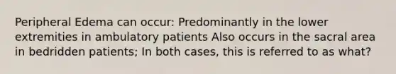 Peripheral Edema can occur: Predominantly in the lower extremities in ambulatory patients Also occurs in the sacral area in bedridden patients; In both cases, this is referred to as what?