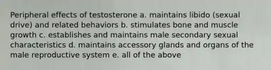 Peripheral effects of testosterone a. maintains libido (sexual drive) and related behaviors b. stimulates bone and muscle growth c. establishes and maintains male secondary sexual characteristics d. maintains accessory glands and organs of the male reproductive system e. all of the above