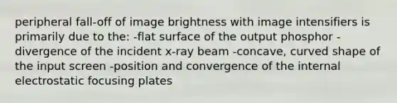 peripheral fall-off of image brightness with image intensifiers is primarily due to the: -flat surface of the output phosphor -divergence of the incident x-ray beam -concave, curved shape of the input screen -position and convergence of the internal electrostatic focusing plates