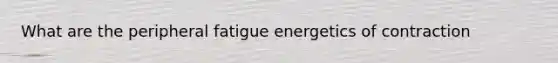 What are the peripheral fatigue energetics of contraction