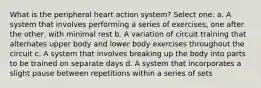 What is the peripheral heart action system? Select one: a. A system that involves performing a series of exercises, one after the other, with minimal rest b. A variation of circuit training that alternates upper body and lower body exercises throughout the circuit c. A system that involves breaking up the body into parts to be trained on separate days d. A system that incorporates a slight pause between repetitions within a series of sets