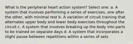 What is the peripheral heart action system? Select one: a. A system that involves performing a series of exercises, one after the other, with minimal rest b. A variation of circuit training that alternates upper body and lower body exercises throughout the circuit c. A system that involves breaking up the body into parts to be trained on separate days d. A system that incorporates a slight pause between repetitions within a series of sets