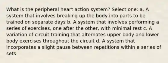 What is the peripheral heart action system? Select one: a. A system that involves breaking up the body into parts to be trained on separate days b. A system that involves performing a series of exercises, one after the other, with minimal rest c. A variation of circuit training that alternates upper body and lower body exercises throughout the circuit d. A system that incorporates a slight pause between repetitions within a series of sets