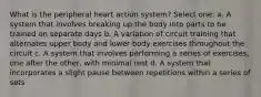 What is the peripheral heart action system? Select one: a. A system that involves breaking up the body into parts to be trained on separate days b. A variation of circuit training that alternates upper body and lower body exercises throughout the circuit c. A system that involves performing a series of exercises, one after the other, with minimal rest d. A system that incorporates a slight pause between repetitions within a series of sets