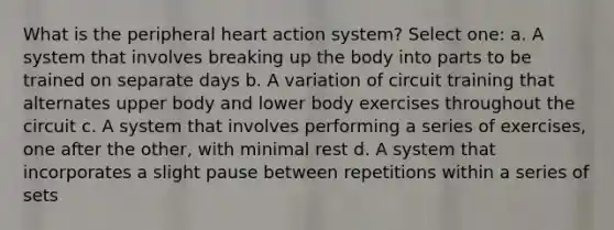 What is the peripheral heart action system? Select one: a. A system that involves breaking up the body into parts to be trained on separate days b. A variation of circuit training that alternates upper body and lower body exercises throughout the circuit c. A system that involves performing a series of exercises, one after the other, with minimal rest d. A system that incorporates a slight pause between repetitions within a series of sets