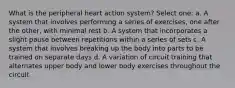 What is the peripheral heart action system? Select one: a. A system that involves performing a series of exercises, one after the other, with minimal rest b. A system that incorporates a slight pause between repetitions within a series of sets c. A system that involves breaking up the body into parts to be trained on separate days d. A variation of circuit training that alternates upper body and lower body exercises throughout the circuit