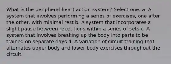 What is the peripheral heart action system? Select one: a. A system that involves performing a series of exercises, one after the other, with minimal rest b. A system that incorporates a slight pause between repetitions within a series of sets c. A system that involves breaking up the body into parts to be trained on separate days d. A variation of circuit training that alternates upper body and lower body exercises throughout the circuit