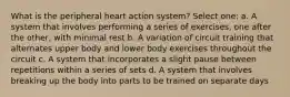 What is the peripheral heart action system? Select one: a. A system that involves performing a series of exercises, one after the other, with minimal rest b. A variation of circuit training that alternates upper body and lower body exercises throughout the circuit c. A system that incorporates a slight pause between repetitions within a series of sets d. A system that involves breaking up the body into parts to be trained on separate days