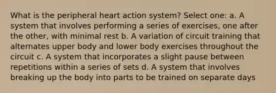 What is the peripheral heart action system? Select one: a. A system that involves performing a series of exercises, one after the other, with minimal rest b. A variation of circuit training that alternates upper body and lower body exercises throughout the circuit c. A system that incorporates a slight pause between repetitions within a series of sets d. A system that involves breaking up the body into parts to be trained on separate days