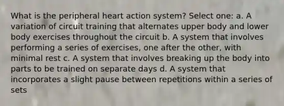 What is the peripheral heart action system? Select one: a. A variation of circuit training that alternates upper body and lower body exercises throughout the circuit b. A system that involves performing a series of exercises, one after the other, with minimal rest c. A system that involves breaking up the body into parts to be trained on separate days d. A system that incorporates a slight pause between repetitions within a series of sets