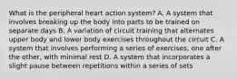 What is the peripheral heart action system? A. A system that involves breaking up the body into parts to be trained on separate days B. A variation of circuit training that alternates upper body and lower body exercises throughout the circuit C. A system that involves performing a series of exercises, one after the other, with minimal rest D. A system that incorporates a slight pause between repetitions within a series of sets