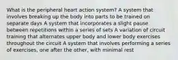 What is the peripheral heart action system? A system that involves breaking up the body into parts to be trained on separate days A system that incorporates a slight pause between repetitions within a series of sets A variation of circuit training that alternates upper body and lower body exercises throughout the circuit A system that involves performing a series of exercises, one after the other, with minimal rest