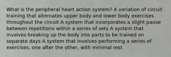 What is the peripheral heart action system? A variation of circuit training that alternates upper body and lower body exercises throughout the circuit A system that incorporates a slight pause between repetitions within a series of sets A system that involves breaking up the body into parts to be trained on separate days A system that involves performing a series of exercises, one after the other, with minimal rest